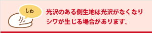 光沢のある側生地は光沢がなくなりシワが生じる場合があります。