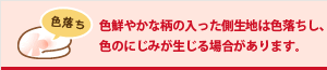 色鮮やかな柄の入った側生地は色落ちし、色のにじみが生じる場合があります。
