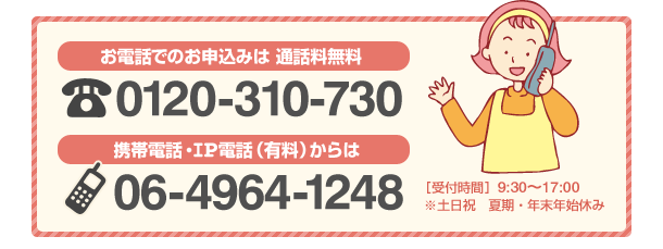電話でのお申込みは通話料無料：0120-310-730　携帯電話・ＩＰ電話（有料）からは：06-4964-1248 ［受付時間］9：30～17:30 ※土日祝　夏期・年末年始休み