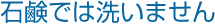 POINT：石鹸では洗いません