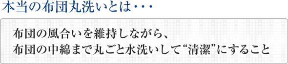 本当の布団丸洗いとは、布団の風合いを維持しながら、
布団の中綿まで丸ごと水洗いして“清潔”にすることです
