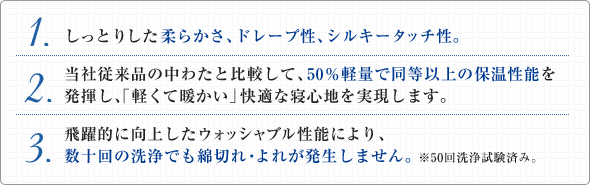 1.しっとりした柔らかさ、ドレープ性、シルキータッチ性。／2.当社従来品の中わたと比較して、50％軽量で同等以上の保温性能を発揮し、「軽くて暖かい」快適な寝心地を実現します。／3.飛躍的に向上したウォッシャブル性能により、数十回の洗浄でも綿切れ・よれが発生しません。※50回洗浄試験済み。