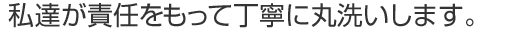 私達が責任をもって丁寧に丸洗いします。