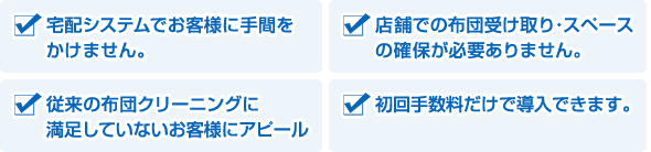 ・宅配システムでお客様に手間をかけません。／・店舗での布団受け取り・スペースの確保が必要ありません。／・従来の布団クリーニング、リフォームに満足していないお客様にアピール／・初回手数料だけで導入できます。

