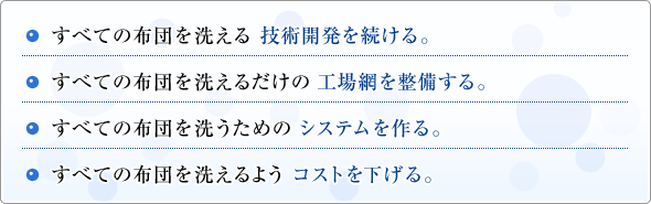 ・すべての布団を洗える技術開発を続ける。／・すべての布団を洗えるだけの工場網を整備する。／・すべての布団を洗うためのシステムを作る。／・すべての布団を洗えるようコストを下げる。