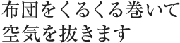 布団をくるくる巻いて空気を抜きます