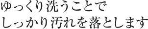 ゆっくり洗うことでしっかり汚れを落とします