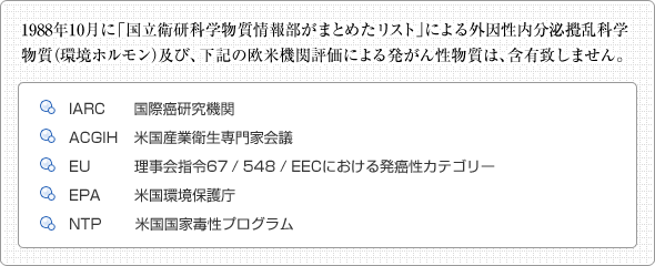 「国立衛研科学物質情報部がまとめたリスト」　1998年10月に「国立衛研科学物質情報部がまとめたリスト」による外因性内分泌撹乱化学物質（環境ホルモン）及び、下記の欧米機関評価による発がん性物質は、含有致しません。IARD国際癌研究機関 ACGIH 米国産業衛生専門家会議 EU 理事回指令67/548/EECにおける発癌性カテゴリー EPA 米国環境保護庁 NTP 米国国家毒性プログラム