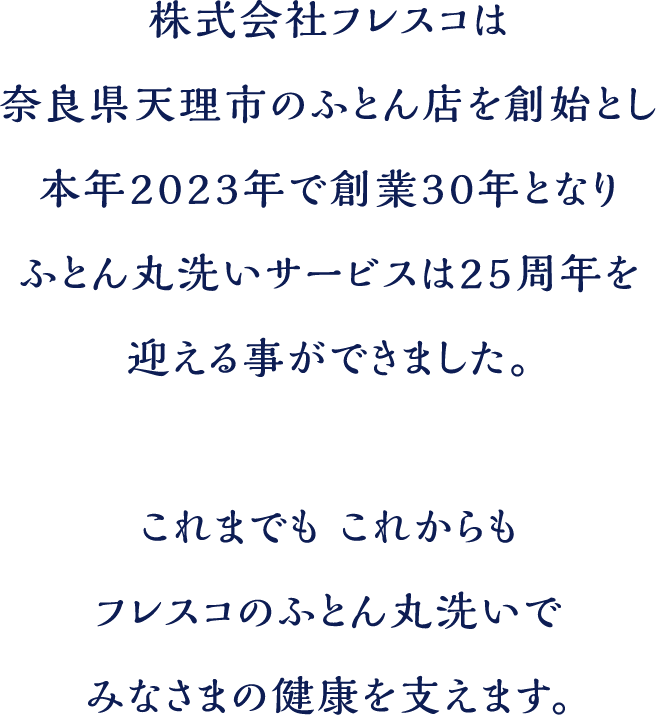 株式会社フレスコは奈良県天理市のふとん店を創始とし本年2023年で30年となりふとん丸洗いサービスでは25周年を迎えることができました。これまでもこれあｋらもフレスコのふとん丸洗いでみなさまの健康を支えます。